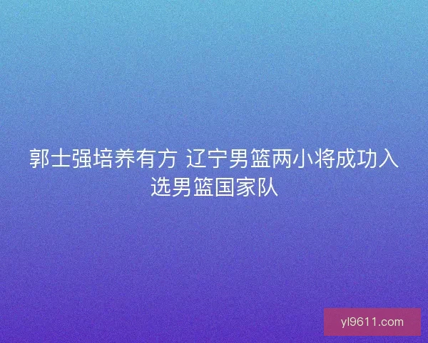 郭士强培养有方 辽宁男篮两小将成功入选男篮国家队