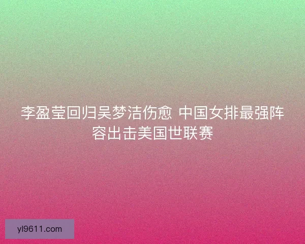 李盈莹回归吴梦洁伤愈 中国女排最强阵容出击美国世联赛