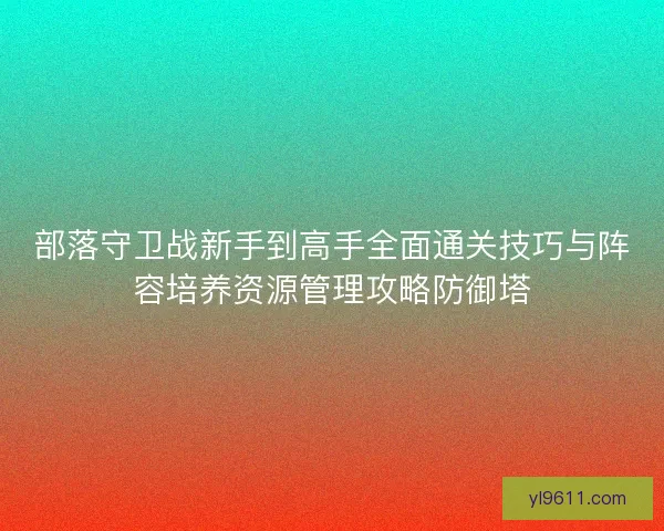 部落守卫战新手到高手全面通关技巧与阵容培养资源管理攻略防御塔 部落守卫战新手到高手全面通关技巧与阵容培养资源管理攻略防御塔