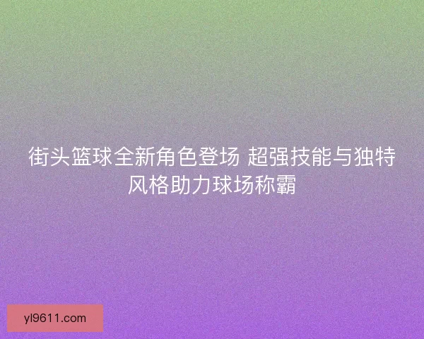 街头篮球全新角色登场 超强技能与独特风格助力球场称霸