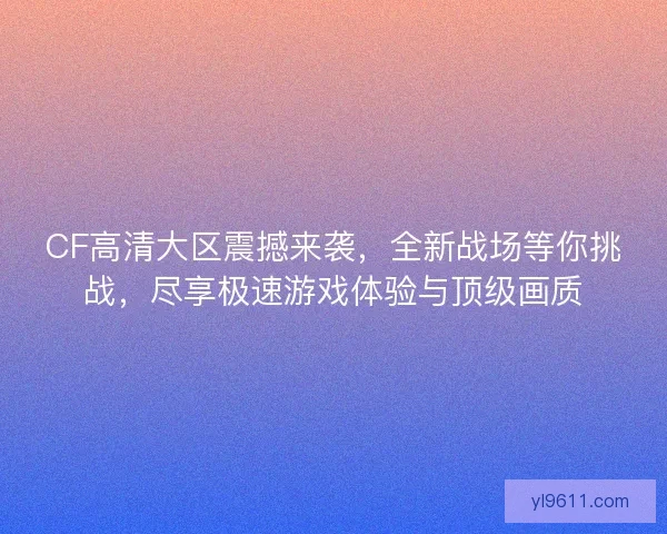 CF高清大区震撼来袭，全新战场等你挑战，尽享极速游戏体验与顶级画质