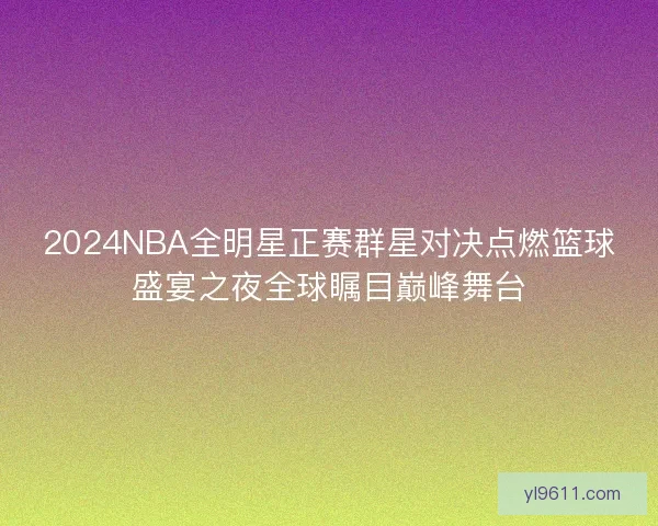 2024NBA全明星正赛群星对决点燃篮球盛宴之夜全球瞩目巅峰舞台