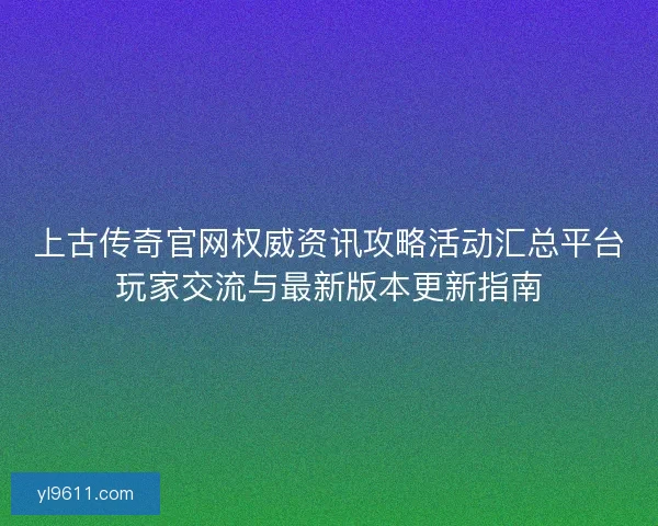 上古传奇官网权威资讯攻略活动汇总平台玩家交流与最新版本更新指南