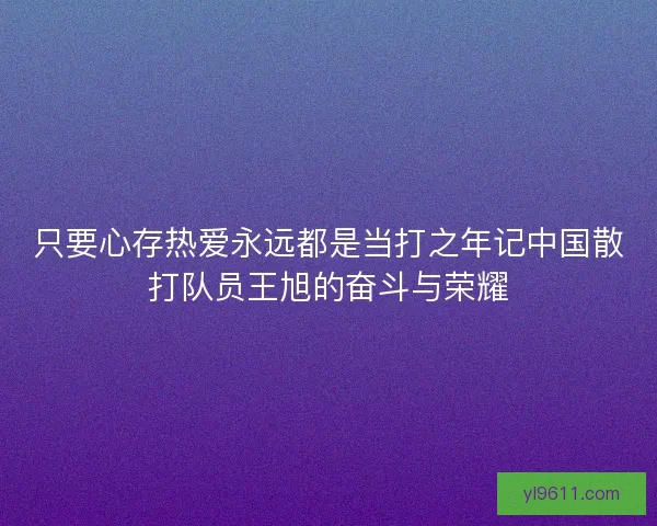 只要心存热爱永远都是当打之年记中国散打队员王旭的奋斗与荣耀