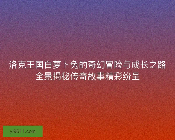 洛克王国白萝卜兔的奇幻冒险与成长之路全景揭秘传奇故事精彩纷呈
