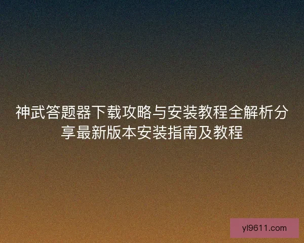 神武答题器下载攻略与安装教程全解析分享最新版本安装指南及教程
