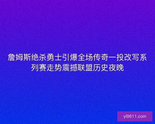 詹姆斯绝杀勇士引爆全场传奇一投改写系列赛走势震撼联盟历史夜晚