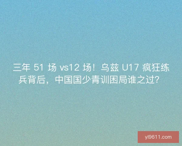 三年 51 场 vs12 场！乌兹 U17 疯狂练兵背后，中国国少青训困局谁之过？