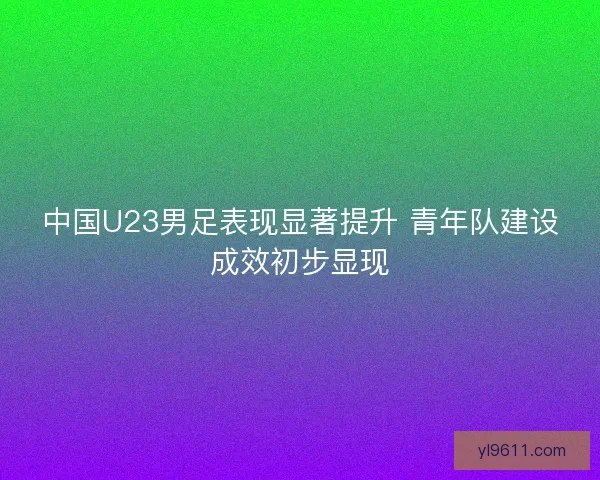 中国U23男足表现显著提升 青年队建设成效初步显现