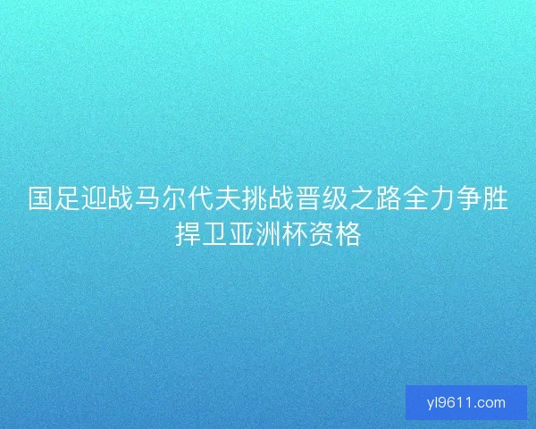 国足迎战马尔代夫挑战晋级之路全力争胜捍卫亚洲杯资格