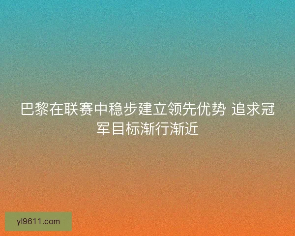 巴黎在联赛中稳步建立领先优势 追求冠军目标渐行渐近