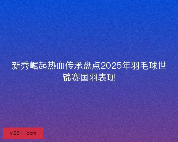 新秀崛起热血传承盘点2025年羽毛球世锦赛国羽表现