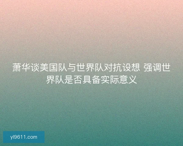 萧华谈美国队与世界队对抗设想 强调世界队是否具备实际意义
