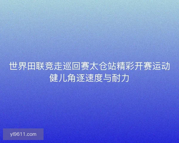 世界田联竞走巡回赛太仓站精彩开赛运动健儿角逐速度与耐力