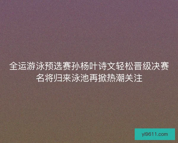 全运游泳预选赛孙杨叶诗文轻松晋级决赛名将归来泳池再掀热潮关注