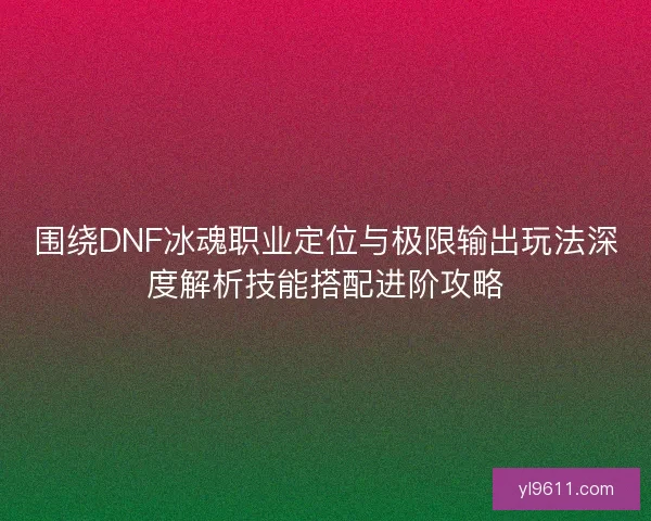 围绕DNF冰魂职业定位与极限输出玩法深度解析技能搭配进阶攻略 围绕DNF冰魂职业定位与极限输出玩法深度解析技能搭配进阶攻略