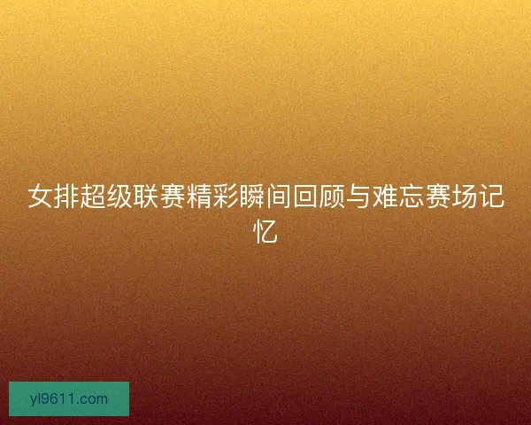 女排超级联赛精彩瞬间回顾与难忘赛场记忆