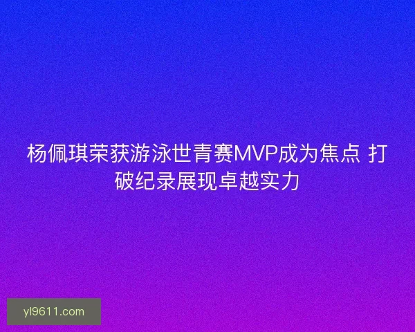 杨佩琪荣获游泳世青赛MVP成为焦点 打破纪录展现卓越实力