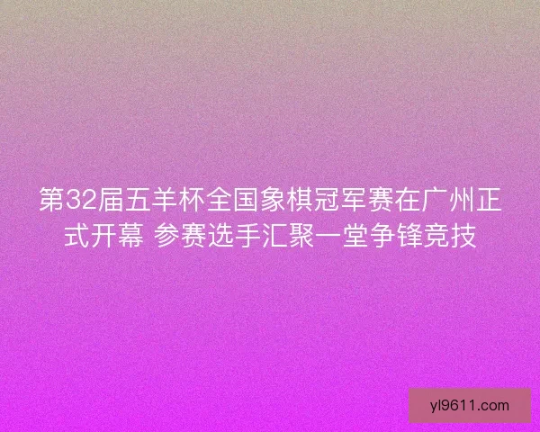 第32届五羊杯全国象棋冠军赛在广州正式开幕 参赛选手汇聚一堂争锋竞技 第32届五羊杯全国象棋冠军赛在广州正式开幕 参赛选手汇聚一堂争锋竞技