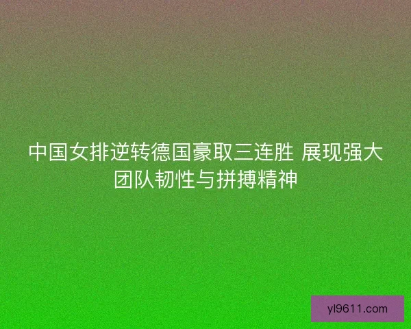 中国女排逆转德国豪取三连胜 展现强大团队韧性与拼搏精神
