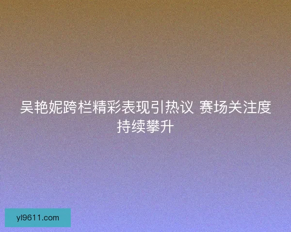 吴艳妮跨栏精彩表现引热议 赛场关注度持续攀升 吴艳妮跨栏精彩表现引热议 赛场关注度持续攀升