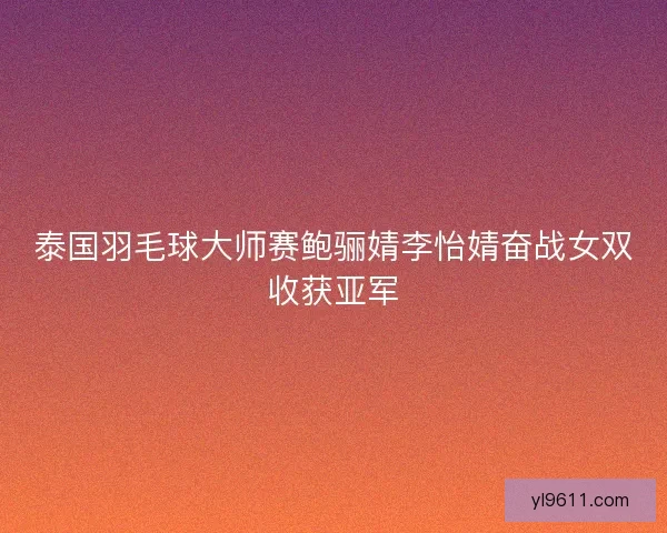 泰国羽毛球大师赛鲍骊婧李怡婧奋战女双收获亚军 泰国羽毛球大师赛鲍骊婧李怡婧奋战女双收获亚军