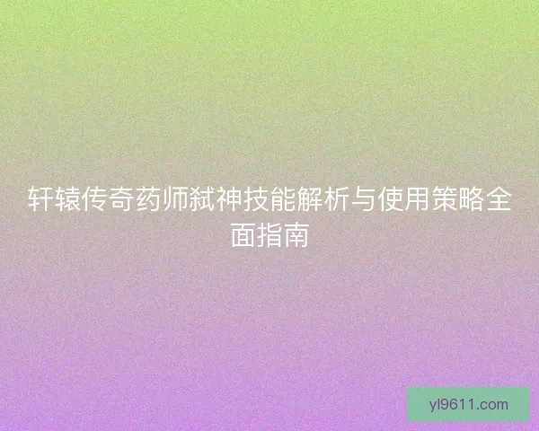 轩辕传奇药师弑神技能解析与使用策略全面指南 轩辕传奇药师弑神技能解析与使用策略全面指南