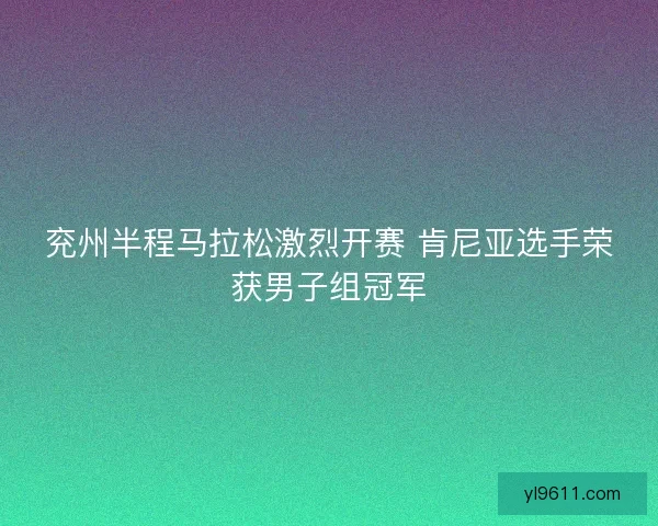 兖州半程马拉松激烈开赛 肯尼亚选手荣获男子组冠军