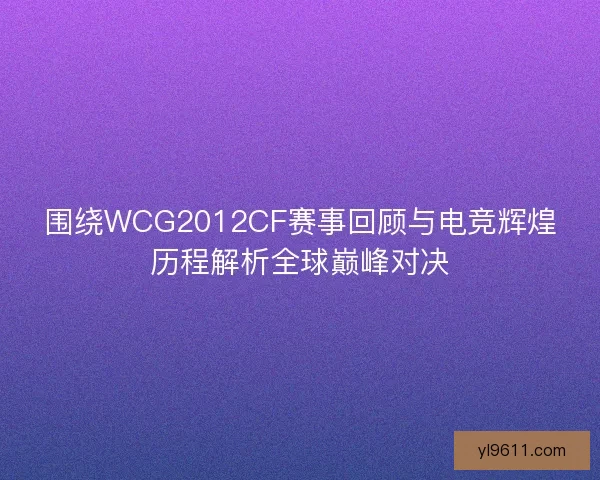 围绕WCG2012CF赛事回顾与电竞辉煌历程解析全球巅峰对决