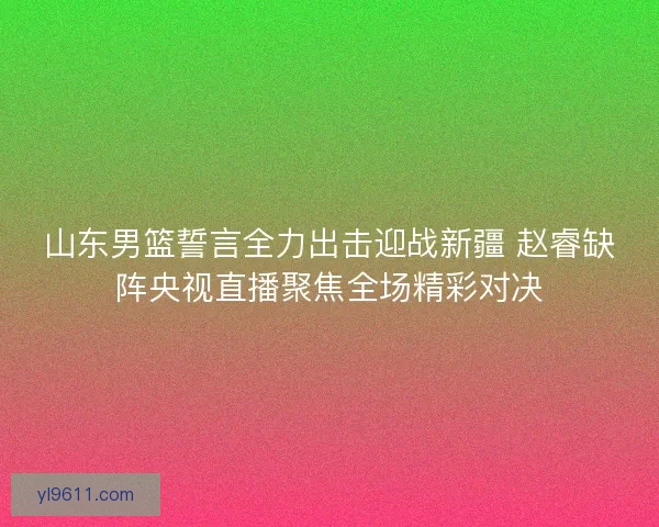 山东男篮誓言全力出击迎战新疆 赵睿缺阵央视直播聚焦全场精彩对决