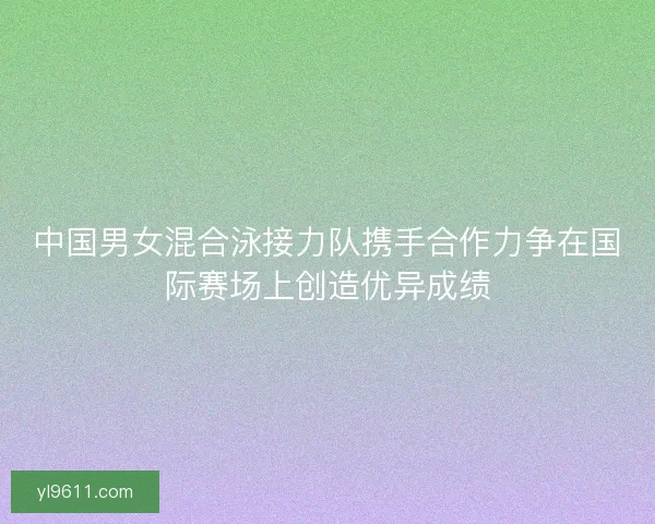 中国男女混合泳接力队携手合作力争在国际赛场上创造优异成绩 中国男女混合泳接力队携手合作力争在国际赛场上创造优异成绩