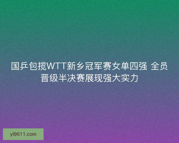 国乒包揽WTT新乡冠军赛女单四强 全员晋级半决赛展现强大实力 国乒包揽WTT新乡冠军赛女单四强 全员晋级半决赛展现强大实力