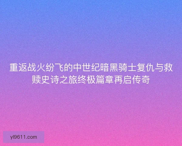 重返战火纷飞的中世纪暗黑骑士复仇与救赎史诗之旅终极篇章再启传奇 重返战火纷飞的中世纪暗黑骑士复仇与救赎史诗之旅终极篇章再启传奇