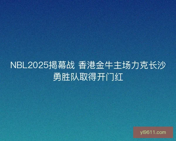 NBL2025揭幕战 香港金牛主场力克长沙勇胜队取得开门红
