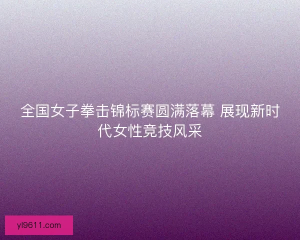 全国女子拳击锦标赛圆满落幕 展现新时代女性竞技风采 全国女子拳击锦标赛圆满落幕 展现新时代女性竞技风采
