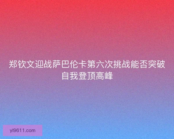 郑钦文迎战萨巴伦卡第六次挑战能否突破自我登顶高峰