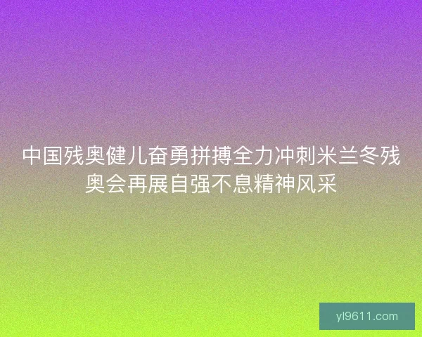 中国残奥健儿奋勇拼搏全力冲刺米兰冬残奥会再展自强不息精神风采