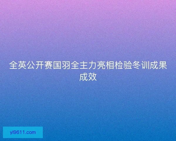 全英公开赛国羽全主力亮相检验冬训成果成效 全英公开赛国羽全主力亮相检验冬训成果成效