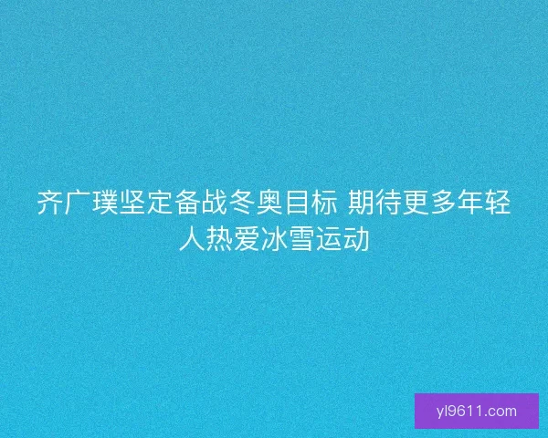 齐广璞坚定备战冬奥目标 期待更多年轻人热爱冰雪运动