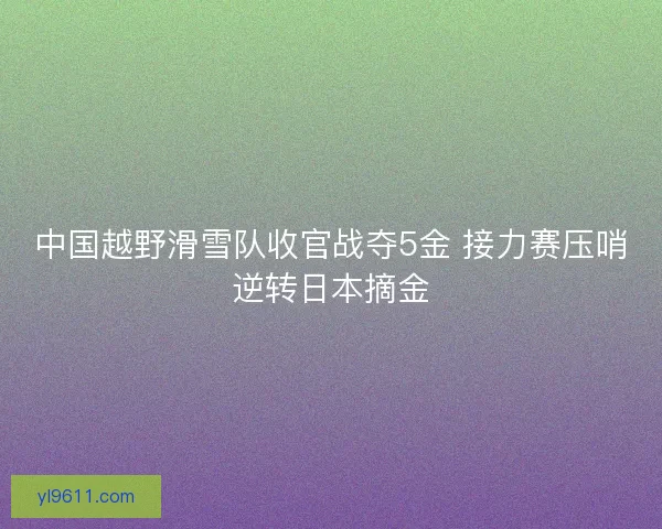 中国越野滑雪队收官战夺5金 接力赛压哨逆转日本摘金 中国越野滑雪队收官战夺5金 接力赛压哨逆转日本摘金